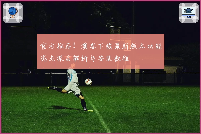 官方推荐！澳客下载最新版本功能亮点深度解析与安装教程