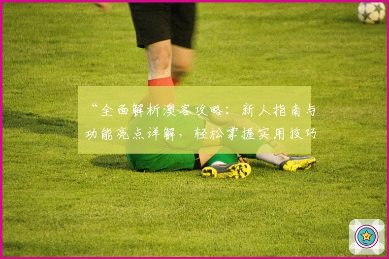 “全面解析澳客攻略:新人指南与功能亮点详解,轻松掌握实用技巧”
