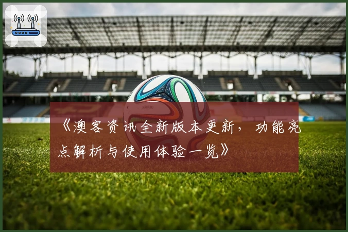 《澳客资讯全新版本更新，功能亮点解析与使用体验一览》