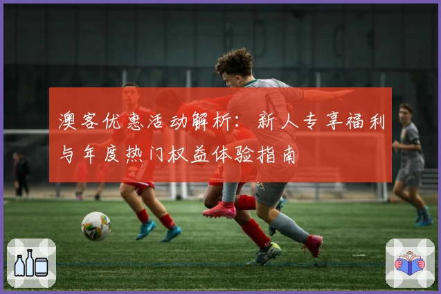 澳客优惠活动解析：新人专享福利与年度热门权益体验指南