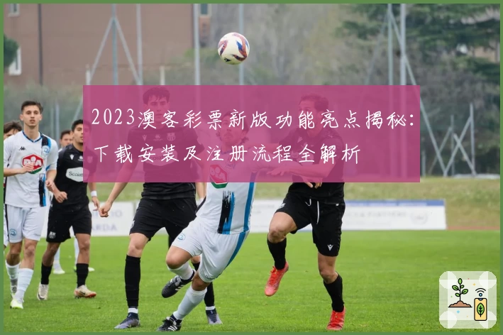 2023澳客彩票新版功能亮点揭秘：下载安装及注册流程全解析
