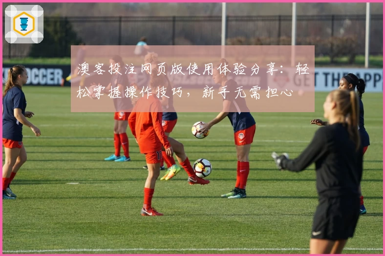 澳客投注网页版使用体验分享：轻松掌握操作技巧，新手无需担心