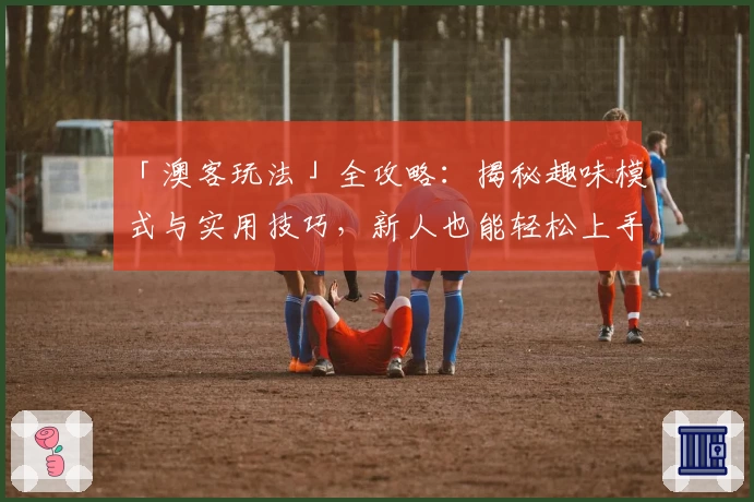 「澳客玩法」全攻略：揭秘趣味模式与实用技巧，新人也能轻松上手