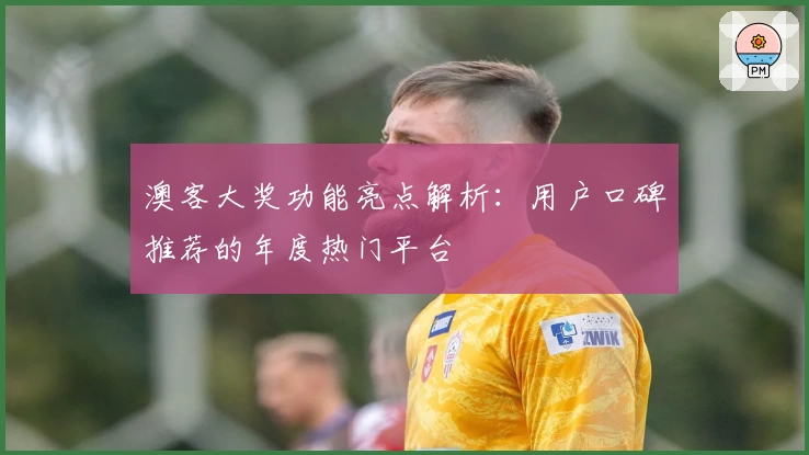 澳客大奖功能亮点解析:用户口碑推荐的年度热门平台