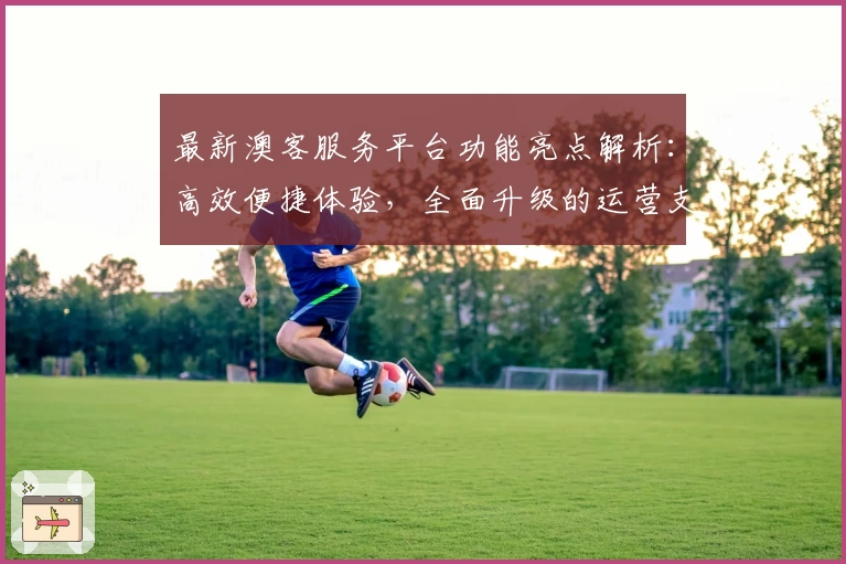 最新澳客服务平台功能亮点解析：高效便捷体验，全面升级的运营支持与用户指南