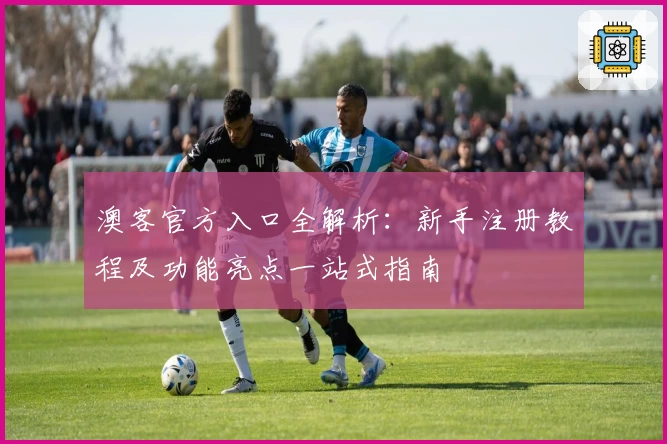 澳客官方入口全解析：新手注册教程及功能亮点一站式指南
