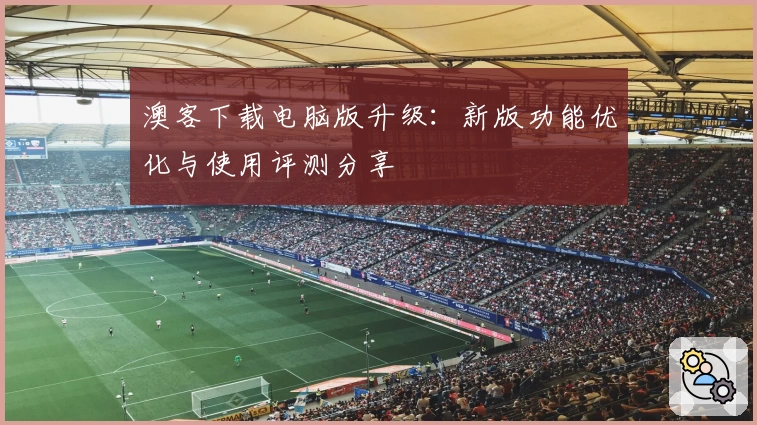 澳客下载电脑版升级：新版功能优化与使用评测分享