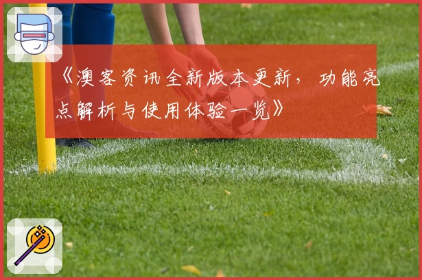 《澳客资讯全新版本更新，功能亮点解析与使用体验一览》