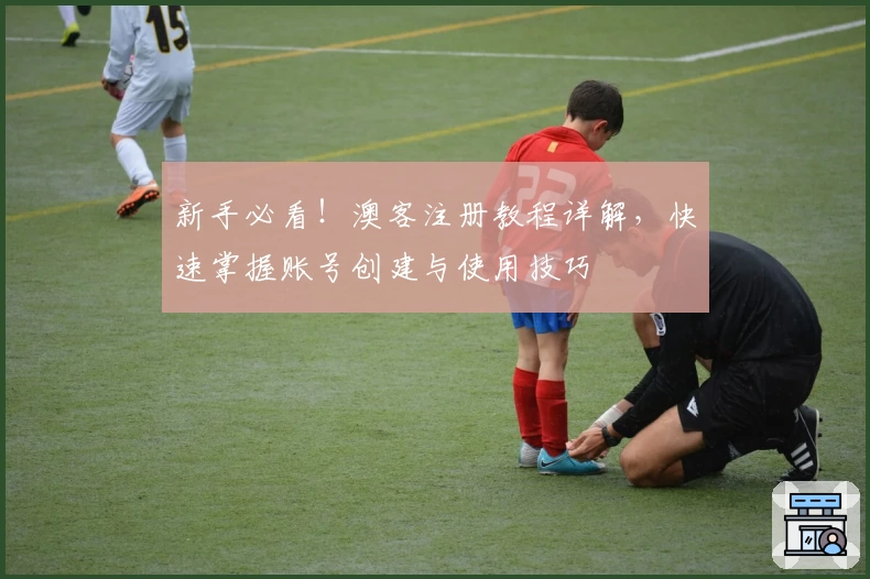 新手必看！澳客注册教程详解，快速掌握账号创建与使用技巧