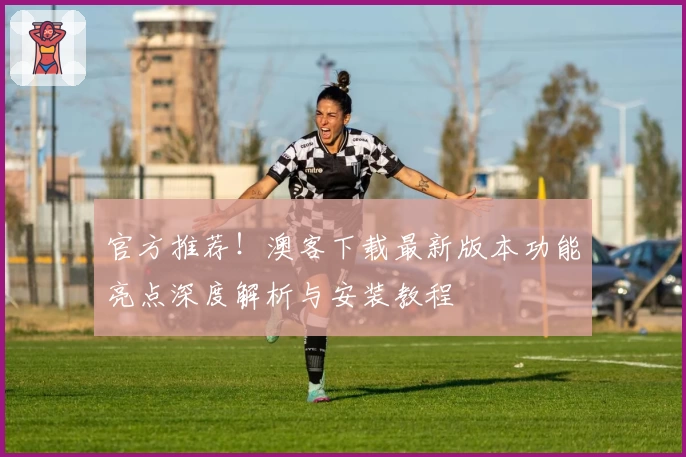 官方推荐！澳客下载最新版本功能亮点深度解析与安装教程