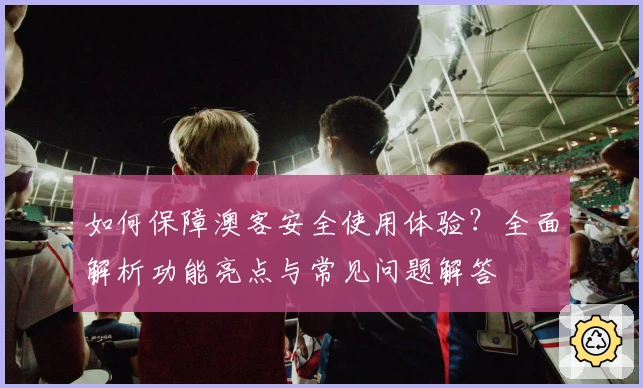 如何保障澳客安全使用体验？全面解析功能亮点与常见问题解答