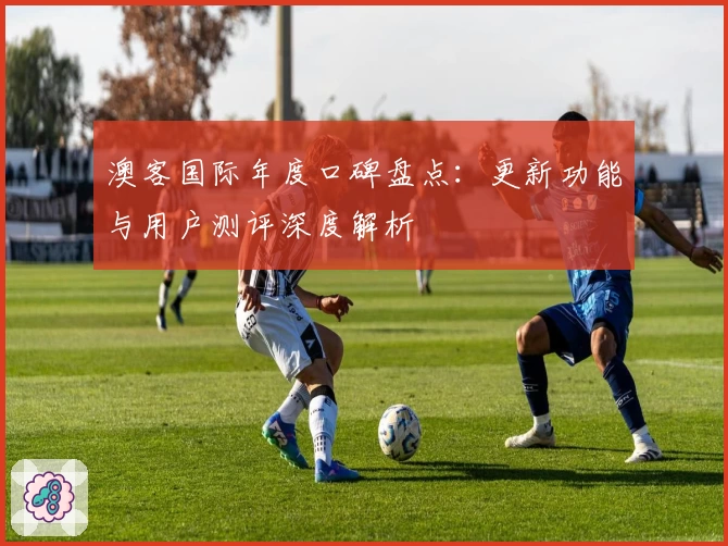 澳客国际年度口碑盘点：更新功能与用户测评深度解析