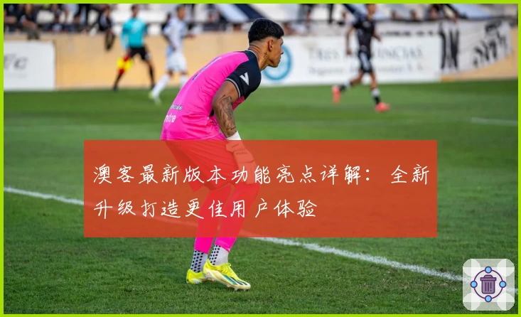 澳客最新版本功能亮点详解：全新升级打造更佳用户体验