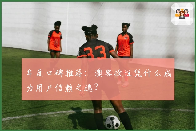 年度口碑推荐：澳客投注凭什么成为用户信赖之选？