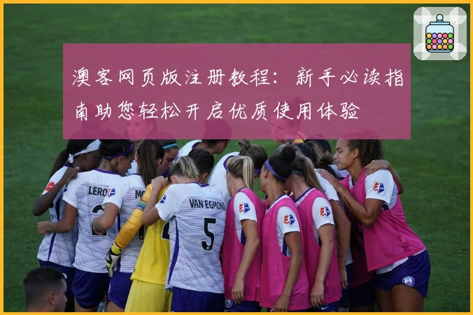 澳客网页版注册教程：新手必读指南助您轻松开启优质使用体验