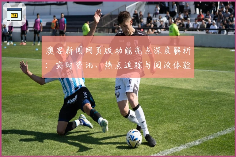 澳客新闻网页版功能亮点深度解析：实时资讯、热点追踪与阅读体验全面升级