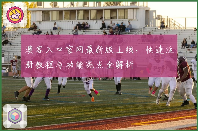 澳客入口官网最新版上线，快速注册教程与功能亮点全解析