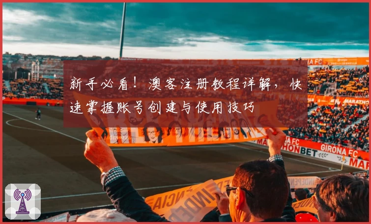 新手必看！澳客注册教程详解，快速掌握账号创建与使用技巧
