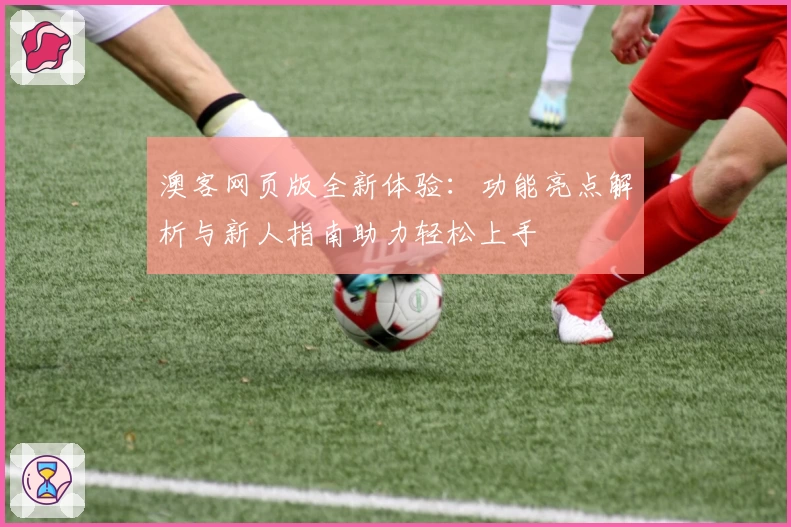 澳客网页版全新体验：功能亮点解析与新人指南助力轻松上手