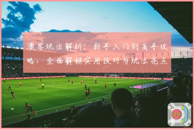 澳客玩法解析：新手入门到高手攻略，全面解锁实用技巧与玩法亮点