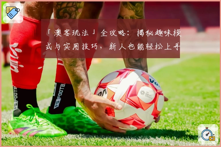 「澳客玩法」全攻略：揭秘趣味模式与实用技巧，新人也能轻松上手