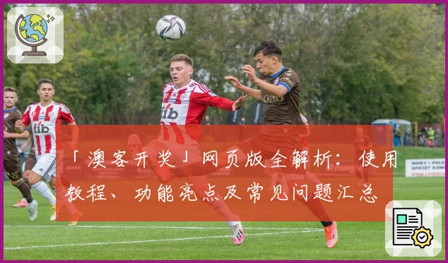 「澳客开奖」网页版全解析：使用教程、功能亮点及常见问题汇总