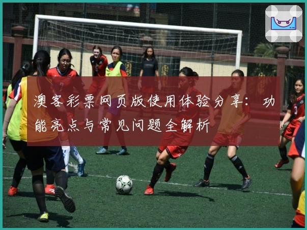 澳客彩票网页版使用体验分享：功能亮点与常见问题全解析