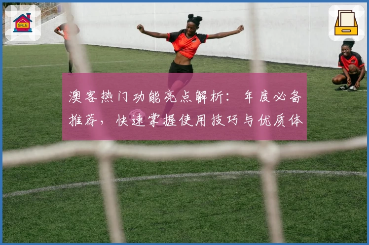 澳客热门功能亮点解析：年度必备推荐，快速掌握使用技巧与优质体验