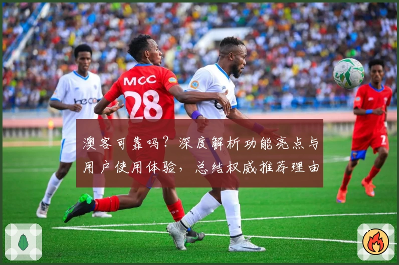 澳客可靠吗？深度解析功能亮点与用户使用体验，总结权威推荐理由