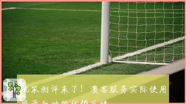 玩家测评来了！澳客服务实际使用感受和功能优势反馈
