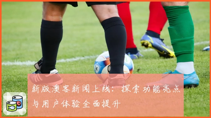 新版澳客新闻上线：探索功能亮点与用户体验全面提升